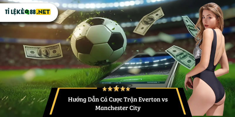 Hướng Dẫn Cá Cược Trận Everton vs Manchester City