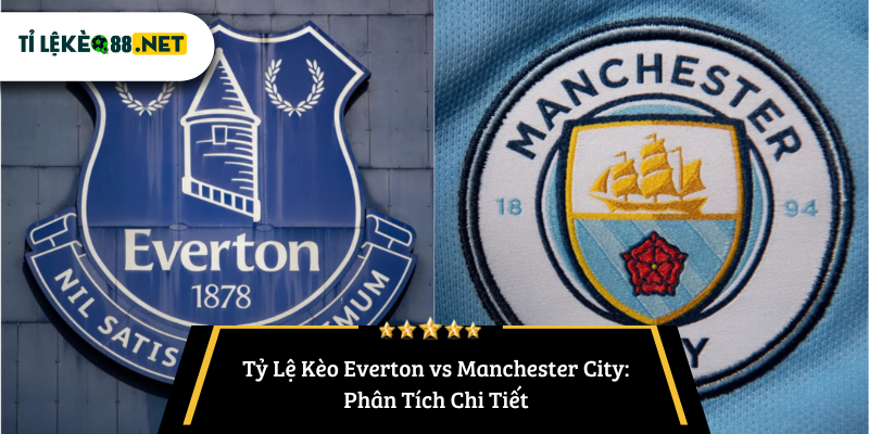 Tỷ Lệ Kèo Everton vs Manchester City: Phân Tích Chi Tiết